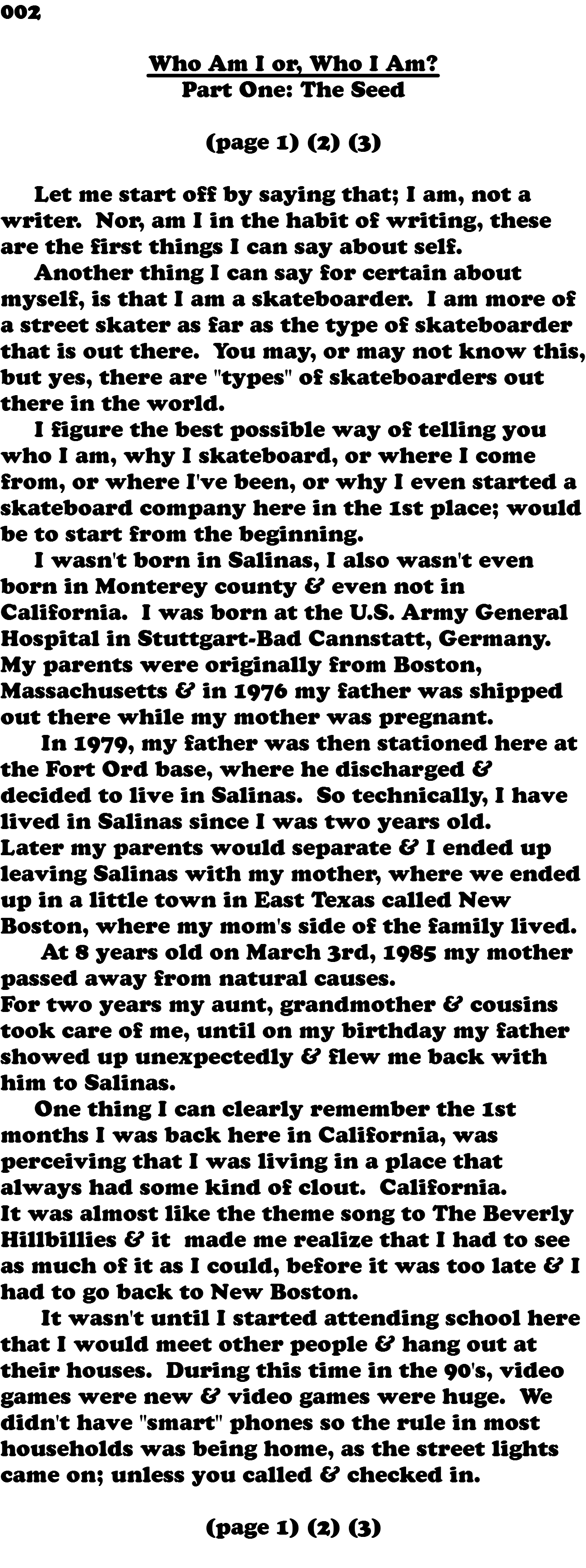 002 Who Am I or, Who I Am? Part One: The Seed (page 1) (2) (3) Let me start off by saying that; I am, not a writer. Nor, am I in the habit of writing, these are the first things I can say about self. Another thing I can say for certain about myself, is that I am a skateboarder. I am more of a street skater as far as the type of skateboarder that is out there. You may, or may not know this, but yes, there are "types" of skateboarders out there in the world. I figure the best possible way of telling you who I am, why I skateboard, or where I come from, or where I've been, or why I even started a skateboard company here in the 1st place; would be to start from the beginning. I wasn't born in Salinas, I also wasn't even born in Monterey county & even not in California. I was born at the U.S. Army General Hospital in Stuttgart-Bad Cannstatt, Germany. My parents were originally from Boston, Massachusetts & in 1976 my father was shipped out there while my mother was pregnant. In 1979, my father was then stationed here at the Fort Ord base, where he discharged & decided to live in Salinas. So technically, I have lived in Salinas since I was two years old. Later my parents would separate & I ended up leaving Salinas with my mother, where we ended up in a little town in East Texas called New Boston, where my mom's side of the family lived. At 8 years old on March 3rd, 1985 my mother passed away from natural causes. For two years my aunt, grandmother & cousins took care of me, until on my birthday my father showed up unexpectedly & flew me back with him to Salinas. One thing I can clearly remember the 1st months I was back here in California, was perceiving that I was living in a place that always had some kind of clout. California. It was almost like the theme song to The Beverly Hillbillies & it made me realize that I had to see as much of it as I could, before it was too late & I had to go back to New Boston. It wasn't until I started attending school here that I would meet other people & hang out at their houses. During this time in the 90's, video games were new & video games were huge. We didn't have "smart" phones so the rule in most households was being home, as the street lights came on; unless you called & checked in. (page 1) (2) (3) 