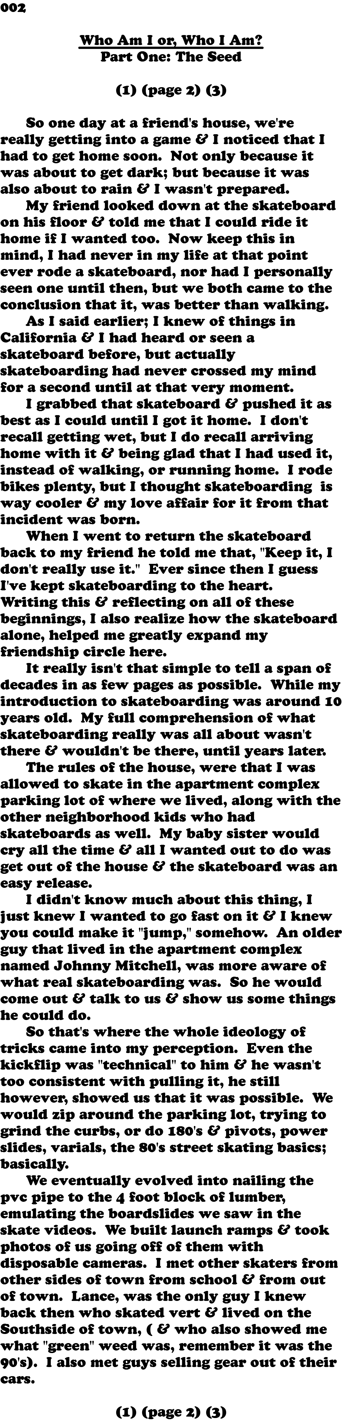 002 Who Am I or, Who I Am? Part One: The Seed (1) (page 2) (3)  So one day at a friend's house, we're really getting into a game & I noticed that I had to get home soon. Not only because it was about to get dark; but because it was also about to rain & I wasn't prepared. My friend looked down at the skateboard on his floor & told me that I could ride it home if I wanted too. Now keep this in mind, I had never in my life at that point ever rode a skateboard, nor had I personally seen one until then, but we both came to the conclusion that it, was better than walking. As I said earlier; I knew of things in California & I had heard or seen a skateboard before, but actually skateboarding had never crossed my mind for a second until at that very moment. I grabbed that skateboard & pushed it as best as I could until I got it home. I don't recall getting wet, but I do recall arriving home with it & being glad that I had used it, instead of walking, or running home. I rode bikes plenty, but I thought skateboarding is way cooler & my love affair for it from that incident was born. When I went to return the skateboard back to my friend he told me that, "Keep it, I don't really use it." Ever since then I guess I've kept skateboarding to the heart. Writing this & reflecting on all of these beginnings, I also realize how the skateboard alone, helped me greatly expand my friendship circle here. It really isn't that simple to tell a span of decades in as few pages as possible. While my introduction to skateboarding was around 10 years old. My full comprehension of what skateboarding really was all about wasn't there & wouldn't be there, until years later.  The rules of the house, were that I was allowed to skate in the apartment complex parking lot of where we lived, along with the other neighborhood kids who had skateboards as well. My baby sister would cry all the time & all I wanted out to do was get out of the house & the skateboard was an easy release. I didn't know much about this thing, I just knew I wanted to go fast on it & I knew you could make it "jump," somehow. An older guy that lived in the apartment complex named Johnny Mitchell, was more aware of what real skateboarding was. So he would come out & talk to us & show us some things he could do. So that's where the whole ideology of tricks came into my perception. Even the kickflip was "technical" to him & he wasn't too consistent with pulling it, he still however, showed us that it was possible. We would zip around the parking lot, trying to grind the curbs, or do 180's & pivots, power slides, varials, the 80's street skating basics; basically. We eventually evolved into nailing the pvc pipe to the 4 foot block of lumber, emulating the boardslides we saw in the skate videos. We built launch ramps & took photos of us going off of them with disposable cameras. I met other skaters from other sides of town from school & from out of town. Lance, was the only guy I knew back then who skated vert & lived on the Southside of town, ( & who also showed me what "green" weed was, remember it was the 90's). I also met guys selling gear out of their cars. (1) (page 2) (3)