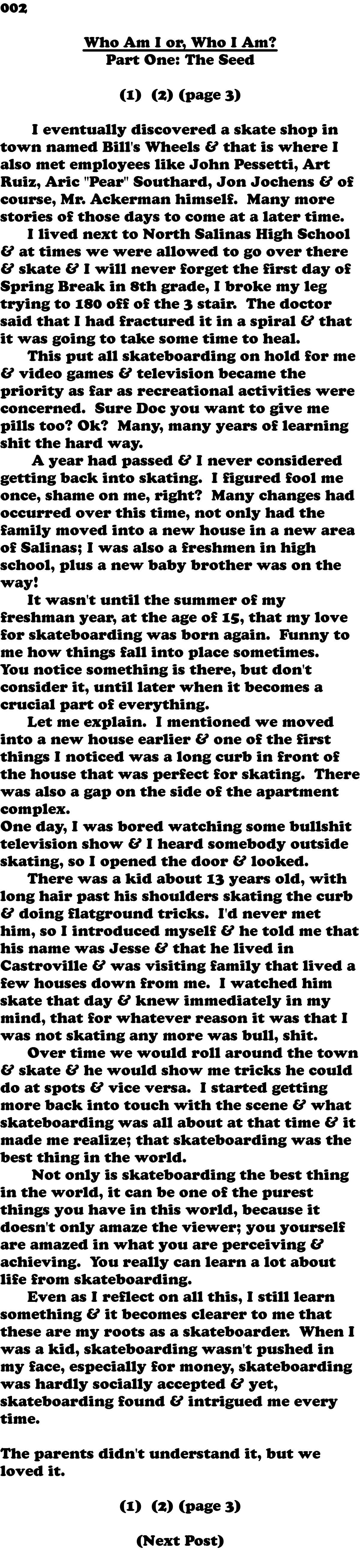 002 Who Am I or, Who I Am? Part One: The Seed  (1) (2) (page 3) I eventually discovered a skate shop in town named Bill's Wheels & that is where I also met employees like John Pessetti, Art Ruiz, Aric "Pear" Southard, Jon Jochens & of course, Mr. Ackerman himself. Many more stories of those days to come at a later time. I lived next to North Salinas High School & at times we were allowed to go over there & skate & I will never forget the first day of Spring Break in 8th grade, I broke my leg trying to 180 off of the 3 stair. The doctor said that I had fractured it in a spiral & that it was going to take some time to heal. This put all skateboarding on hold for me & video games & television became the priority as far as recreational activities were concerned. Sure Doc you want to give me pills too? Ok? Many, many years of learning shit the hard way. A year had passed & I never considered getting back into skating. I figured fool me once, shame on me, right? Many changes had occurred over this time, not only had the family moved into a new house in a new area of Salinas; I was also a freshmen in high school, plus a new baby brother was on the way! It wasn't until the summer of my freshman year, at the age of 15, that my love for skateboarding was born again. Funny to me how things fall into place sometimes. You notice something is there, but don't consider it, until later when it becomes a crucial part of everything. Let me explain. I mentioned we moved into a new house earlier & one of the first things I noticed was a long curb in front of the house that was perfect for skating. There was also a gap on the side of the apartment complex. One day, I was bored watching some bullshit television show & I heard somebody outside skating, so I opened the door & looked. There was a kid about 13 years old, with long hair past his shoulders skating the curb & doing flatground tricks. I'd never met him, so I introduced myself & he told me that his name was Jesse & that he lived in Castroville & was visiting family that lived a few houses down from me. I watched him skate that day & knew immediately in my mind, that for whatever reason it was that I was not skating any more was bull, shit. Over time we would roll around the town & skate & he would show me tricks he could do at spots & vice versa. I started getting more back into touch with the scene & what skateboarding was all about at that time & it made me realize; that skateboarding was the best thing in the world. Not only is skateboarding the best thing in the world, it can be one of the purest things you have in this world, because it doesn't only amaze the viewer; you yourself are amazed in what you are perceiving & achieving. You really can learn a lot about life from skateboarding. Even as I reflect on all this, I still learn something & it becomes clearer to me that these are my roots as a skateboarder. When I was a kid, skateboarding wasn't pushed in my face, especially for money, skateboarding was hardly socially accepted & yet, skateboarding found & intrigued me every time. The parents didn't understand it, but we loved it. (1) (2) (page 3) (Next Post) 