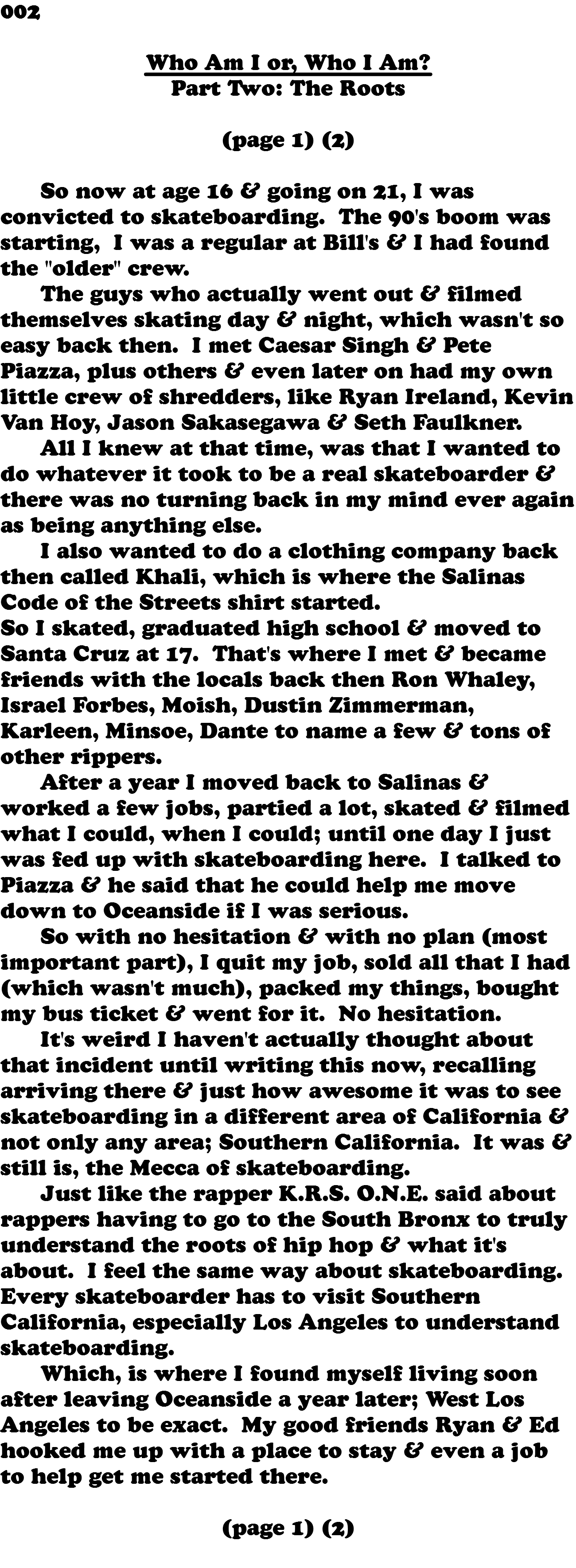 002 Who Am I or, Who I Am? Part Two: The Roots (page 1) (2) So now at age 16 & going on 21, I was convicted to skateboarding. The 90's boom was starting, I was a regular at Bill's & I had found the "older" crew. The guys who actually went out & filmed themselves skating day & night, which wasn't so easy back then. I met Caesar Singh & Pete Piazza, plus others & even later on had my own little crew of shredders, like Ryan Ireland, Kevin Van Hoy, Jason Sakasegawa & Seth Faulkner. All I knew at that time, was that I wanted to do whatever it took to be a real skateboarder & there was no turning back in my mind ever again as being anything else. I also wanted to do a clothing company back then called Khali, which is where the Salinas Code of the Streets shirt started. So I skated, graduated high school & moved to Santa Cruz at 17. That's where I met & became friends with the locals back then Ron Whaley, Israel Forbes, Moish, Dustin Zimmerman, Karleen, Minsoe, Dante to name a few & tons of other rippers. After a year I moved back to Salinas & worked a few jobs, partied a lot, skated & filmed what I could, when I could; until one day I just was fed up with skateboarding here. I talked to Piazza & he said that he could help me move down to Oceanside if I was serious. So with no hesitation & with no plan (most important part), I quit my job, sold all that I had (which wasn't much), packed my things, bought my bus ticket & went for it. No hesitation. It's weird I haven't actually thought about that incident until writing this now, recalling arriving there & just how awesome it was to see skateboarding in a different area of California & not only any area; Southern California. It was & still is, the Mecca of skateboarding. Just like the rapper K.R.S. O.N.E. said about rappers having to go to the South Bronx to truly understand the roots of hip hop & what it's about. I feel the same way about skateboarding. Every skateboarder has to visit Southern California, especially Los Angeles to understand skateboarding. Which, is where I found myself living soon after leaving Oceanside a year later; West Los Angeles to be exact. My good friends Ryan & Ed hooked me up with a place to stay & even a job to help get me started there. (page 1) (2) 