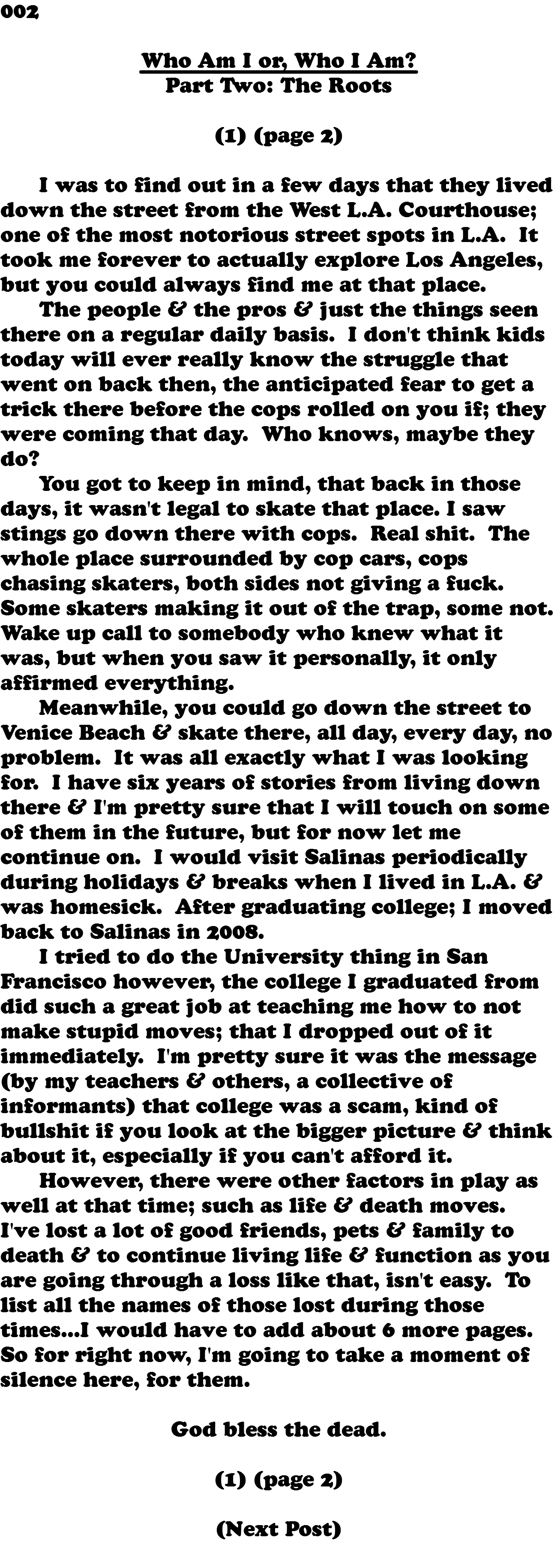 002 Who Am I or, Who I Am? Part Two: The Roots (1) (page 2) I was to find out in a few days that they lived down the street from the West L.A. Courthouse; one of the most notorious street spots in L.A. It took me forever to actually explore Los Angeles, but you could always find me at that place. The people & the pros & just the things seen there on a regular daily basis. I don't think kids today will ever really know the struggle that went on back then, the anticipated fear to get a trick there before the cops rolled on you if; they were coming that day. Who knows, maybe they do? You got to keep in mind, that back in those days, it wasn't legal to skate that place. I saw stings go down there with cops. Real shit. The whole place surrounded by cop cars, cops chasing skaters, both sides not giving a fuck. Some skaters making it out of the trap, some not. Wake up call to somebody who knew what it was, but when you saw it personally, it only affirmed everything. Meanwhile, you could go down the street to Venice Beach & skate there, all day, every day, no problem. It was all exactly what I was looking for. I have six years of stories from living down there & I'm pretty sure that I will touch on some of them in the future, but for now let me continue on. I would visit Salinas periodically during holidays & breaks when I lived in L.A. & was homesick. After graduating college; I moved back to Salinas in 2008. I tried to do the University thing in San Francisco however, the college I graduated from did such a great job at teaching me how to not make stupid moves; that I dropped out of it immediately. I'm pretty sure it was the message (by my teachers & others, a collective of informants) that college was a scam, kind of bullshit if you look at the bigger picture & think about it, especially if you can't afford it. However, there were other factors in play as well at that time; such as life & death moves. I've lost a lot of good friends, pets & family to death & to continue living life & function as you are going through a loss like that, isn't easy. To list all the names of those lost during those times...I would have to add about 6 more pages. So for right now, I'm going to take a moment of silence here, for them. God bless the dead. (1) (page 2) (Next Post) 