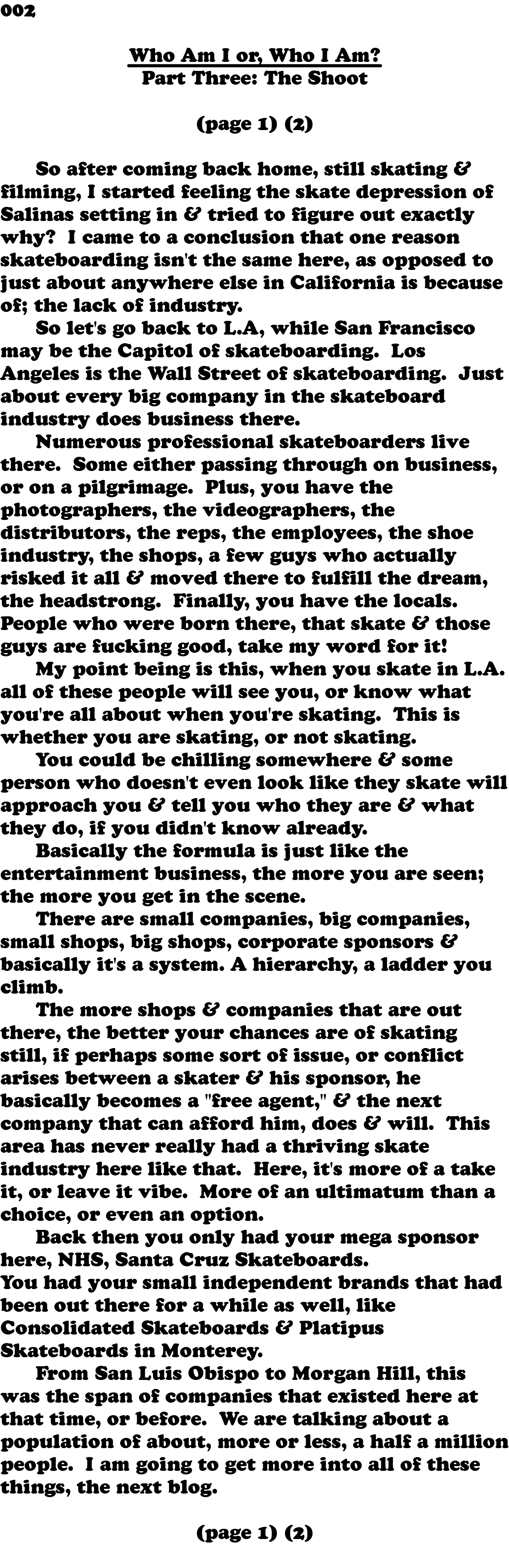 002 Who Am I or, Who I Am? Part Three: The Shoot (page 1) (2) So after coming back home, still skating & filming, I started feeling the skate depression of Salinas setting in & tried to figure out exactly why? I came to a conclusion that one reason skateboarding isn't the same here, as opposed to just about anywhere else in California is because of; the lack of industry. So let's go back to L.A, while San Francisco may be the Capitol of skateboarding. Los Angeles is the Wall Street of skateboarding. Just about every big company in the skateboard industry does business there. Numerous professional skateboarders live there. Some either passing through on business, or on a pilgrimage. Plus, you have the photographers, the videographers, the distributors, the reps, the employees, the shoe industry, the shops, a few guys who actually risked it all & moved there to fulfill the dream, the headstrong. Finally, you have the locals. People who were born there, that skate & those guys are fucking good, take my word for it! My point being is this, when you skate in L.A. all of these people will see you, or know what you're all about when you're skating. This is whether you are skating, or not skating. You could be chilling somewhere & some person who doesn't even look like they skate will approach you & tell you who they are & what they do, if you didn't know already. Basically the formula is just like the entertainment business, the more you are seen; the more you get in the scene. There are small companies, big companies, small shops, big shops, corporate sponsors & basically it's a system. A hierarchy, a ladder you climb. The more shops & companies that are out there, the better your chances are of skating still, if perhaps some sort of issue, or conflict arises between a skater & his sponsor, he basically becomes a "free agent," & the next company that can afford him, does & will. This area has never really had a thriving skate industry here like that. Here, it's more of a take it, or leave it vibe. More of an ultimatum than a choice, or even an option. Back then you only had your mega sponsor here, NHS, Santa Cruz Skateboards. You had your small independent brands that had been out there for a while as well, like Consolidated Skateboards & Platipus Skateboards in Monterey. From San Luis Obispo to Morgan Hill, this was the span of companies that existed here at that time, or before. We are talking about a population of about, more or less, a half a million people. I am going to get more into all of these things, the next blog. (page 1) (2) 