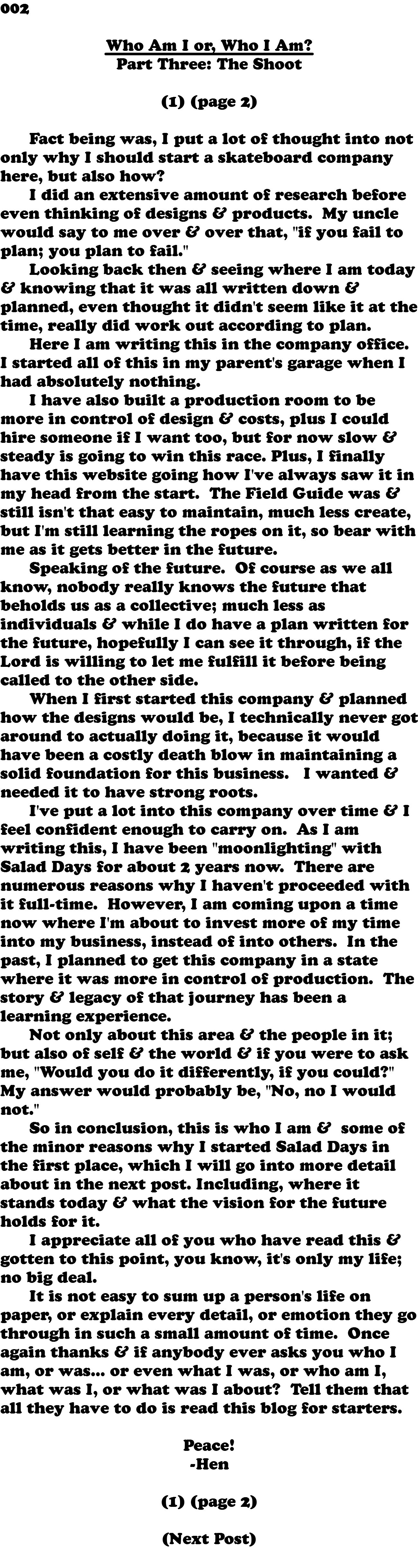 002 Who Am I or, Who I Am? Part Three: The Shoot (1) (page 2) Fact being was, I put a lot of thought into not only why I should start a skateboard company here, but also how? I did an extensive amount of research before even thinking of designs & products. My uncle would say to me over & over that, "if you fail to plan; you plan to fail." Looking back then & seeing where I am today & knowing that it was all written down & planned, even thought it didn't seem like it at the time, really did work out according to plan. Here I am writing this in the company office. I started all of this in my parent's garage when I had absolutely nothing. I have also built a production room to be more in control of design & costs, plus I could hire someone if I want too, but for now slow & steady is going to win this race. Plus, I finally have this website going how I've always saw it in my head from the start. The Field Guide was & still isn't that easy to maintain, much less create, but I'm still learning the ropes on it, so bear with me as it gets better in the future. Speaking of the future. Of course as we all know, nobody really knows the future that beholds us as a collective; much less as individuals & while I do have a plan written for the future, hopefully I can see it through, if the Lord is willing to let me fulfill it before being called to the other side. When I first started this company & planned how the designs would be, I technically never got around to actually doing it, because it would have been a costly death blow in maintaining a solid foundation for this business. I wanted & needed it to have strong roots. I've put a lot into this company over time & I feel confident enough to carry on. As I am writing this, I have been "moonlighting" with Salad Days for about 2 years now. There are numerous reasons why I haven't proceeded with it full-time. However, I am coming upon a time now where I'm about to invest more of my time into my business, instead of into others. In the past, I planned to get this company in a state where it was more in control of production. The story & legacy of that journey has been a learning experience. Not only about this area & the people in it; but also of self & the world & if you were to ask me, "Would you do it differently, if you could?" My answer would probably be, "No, no I would not." So in conclusion, this is who I am & some of the minor reasons why I started Salad Days in the first place, which I will go into more detail about in the next post. Including, where it stands today & what the vision for the future holds for it. I appreciate all of you who have read this & gotten to this point, you know, it's only my life; no big deal. It is not easy to sum up a person's life on paper, or explain every detail, or emotion they go through in such a small amount of time. Once again thanks & if anybody ever asks you who I am, or was... or even what I was, or who am I, what was I, or what was I about? Tell them that all they have to do is read this blog for starters. Peace! -Hen (1) (page 2) (Next Post) 