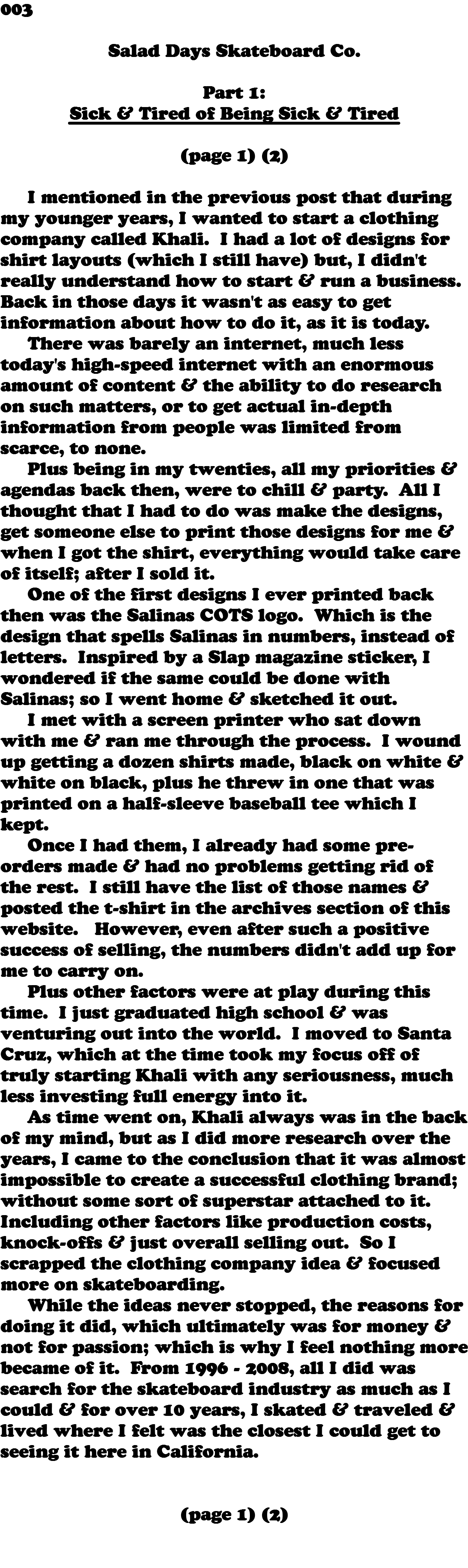 003  Salad Days Skateboard Co. Part 1: Sick & Tired of Being Sick & Tired (page 1) (2) I mentioned in the previous post that during my younger years, I wanted to start a clothing company called Khali. I had a lot of designs for shirt layouts (which I still have) but, I didn't really understand how to start & run a business. Back in those days it wasn't as easy to get information about how to do it, as it is today. There was barely an internet, much less today's high-speed internet with an enormous amount of content & the ability to do research on such matters, or to get actual in-depth information from people was limited from scarce, to none. Plus being in my twenties, all my priorities & agendas back then, were to chill & party. All I thought that I had to do was make the designs, get someone else to print those designs for me & when I got the shirt, everything would take care of itself; after I sold it. One of the first designs I ever printed back then was the Salinas COTS logo. Which is the design that spells Salinas in numbers, instead of letters. Inspired by a Slap magazine sticker, I wondered if the same could be done with Salinas; so I went home & sketched it out. I met with a screen printer who sat down with me & ran me through the process. I wound up getting a dozen shirts made, black on white & white on black, plus he threw in one that was printed on a half-sleeve baseball tee which I kept. Once I had them, I already had some pre-orders made & had no problems getting rid of the rest. I still have the list of those names & posted the t-shirt in the archives section of this website. However, even after such a positive success of selling, the numbers didn't add up for me to carry on. Plus other factors were at play during this time. I just graduated high school & was venturing out into the world. I moved to Santa Cruz, which at the time took my focus off of truly starting Khali with any seriousness, much less investing full energy into it. As time went on, Khali always was in the back of my mind, but as I did more research over the years, I came to the conclusion that it was almost impossible to create a successful clothing brand; without some sort of superstar attached to it. Including other factors like production costs, knock-offs & just overall selling out. So I scrapped the clothing company idea & focused more on skateboarding. While the ideas never stopped, the reasons for doing it did, which ultimately was for money & not for passion; which is why I feel nothing more became of it. From 1996 - 2008, all I did was search for the skateboard industry as much as I could & for over 10 years, I skated & traveled & lived where I felt was the closest I could get to seeing it here in California. (page 1) (2) 