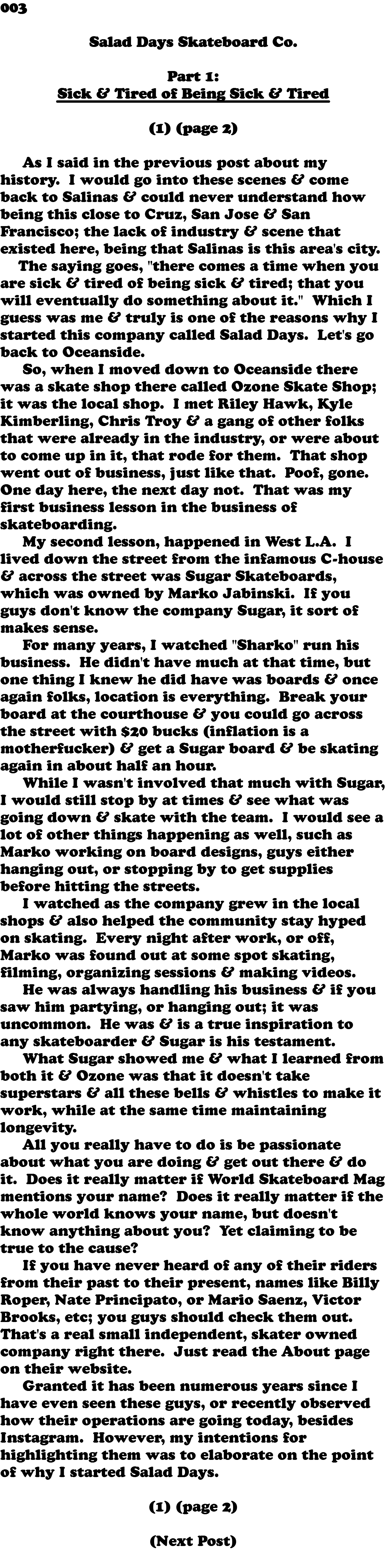 003  Salad Days Skateboard Co. Part 1: Sick & Tired of Being Sick & Tired (1) (page 2) As I said in the previous post about my history. I would go into these scenes & come back to Salinas & could never understand how being this close to Cruz, San Jose & San Francisco; the lack of industry & scene that existed here, being that Salinas is this area's city. The saying goes, "there comes a time when you are sick & tired of being sick & tired; that you will eventually do something about it." Which I guess was me & truly is one of the reasons why I started this company called Salad Days. Let's go back to Oceanside. So, when I moved down to Oceanside there was a skate shop there called Ozone Skate Shop; it was the local shop. I met Riley Hawk, Kyle Kimberling, Chris Troy & a gang of other folks that were already in the industry, or were about to come up in it, that rode for them. That shop went out of business, just like that. Poof, gone. One day here, the next day not. That was my first business lesson in the business of skateboarding. My second lesson, happened in West L.A. I lived down the street from the infamous C-house & across the street was Sugar Skateboards, which was owned by Marko Jabinski. If you guys don't know the company Sugar, it sort of makes sense. For many years, I watched "Sharko" run his business. He didn't have much at that time, but one thing I knew he did have was boards & once again folks, location is everything. Break your board at the courthouse & you could go across the street with $20 bucks (inflation is a motherfucker) & get a Sugar board & be skating again in about half an hour. While I wasn't involved that much with Sugar, I would still stop by at times & see what was going down & skate with the team. I would see a lot of other things happening as well, such as Marko working on board designs, guys either hanging out, or stopping by to get supplies before hitting the streets. I watched as the company grew in the local shops & also helped the community stay hyped on skating. Every night after work, or off, Marko was found out at some spot skating, filming, organizing sessions & making videos. He was always handling his business & if you saw him partying, or hanging out; it was uncommon. He was & is a true inspiration to any skateboarder & Sugar is his testament. What Sugar showed me & what I learned from both it & Ozone was that it doesn't take superstars & all these bells & whistles to make it work, while at the same time maintaining longevity. All you really have to do is be passionate about what you are doing & get out there & do it. Does it really matter if World Skateboard Mag mentions your name? Does it really matter if the whole world knows your name, but doesn't know anything about you? Yet claiming to be true to the cause? If you have never heard of any of their riders from their past to their present, names like Billy Roper, Nate Principato, or Mario Saenz, Victor Brooks, etc; you guys should check them out. That's a real small independent, skater owned company right there. Just read the About page on their website. Granted it has been numerous years since I have even seen these guys, or recently observed how their operations are going today, besides Instagram. However, my intentions for highlighting them was to elaborate on the point of why I started Salad Days. (1) (page 2) (Next Post) 