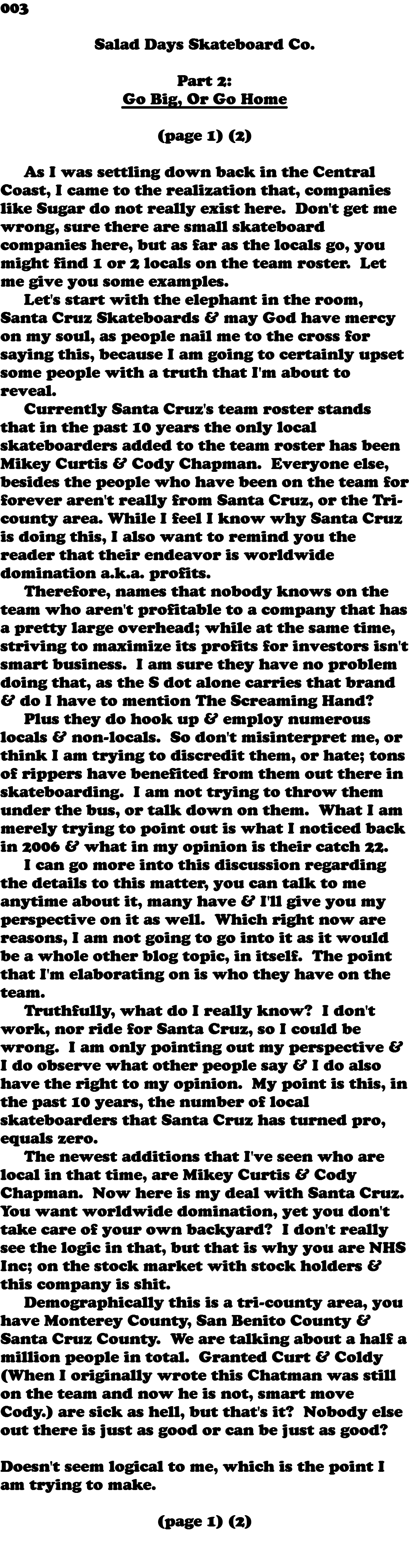 003  Salad Days Skateboard Co. Part 2: Go Big, Or Go Home (page 1) (2) As I was settling down back in the Central Coast, I came to the realization that, companies like Sugar do not really exist here. Don't get me wrong, sure there are small skateboard companies here, but as far as the locals go, you might find 1 or 2 locals on the team roster. Let me give you some examples. Let's start with the elephant in the room, Santa Cruz Skateboards & may God have mercy on my soul, as people nail me to the cross for saying this, because I am going to certainly upset some people with a truth that I'm about to reveal. Currently Santa Cruz's team roster stands that in the past 10 years the only local skateboarders added to the team roster has been Mikey Curtis & Cody Chapman. Everyone else, besides the people who have been on the team for forever aren't really from Santa Cruz, or the Tri-county area. While I feel I know why Santa Cruz is doing this, I also want to remind you the reader that their endeavor is worldwide domination a.k.a. profits. Therefore, names that nobody knows on the team who aren't profitable to a company that has a pretty large overhead; while at the same time, striving to maximize its profits for investors isn't smart business. I am sure they have no problem doing that, as the S dot alone carries that brand & do I have to mention The Screaming Hand? Plus they do hook up & employ numerous locals & non-locals. So don't misinterpret me, or think I am trying to discredit them, or hate; tons of rippers have benefited from them out there in skateboarding. I am not trying to throw them under the bus, or talk down on them. What I am merely trying to point out is what I noticed back in 2006 & what in my opinion is their catch 22. I can go more into this discussion regarding the details to this matter, you can talk to me anytime about it, many have & I'll give you my perspective on it as well. Which right now are reasons, I am not going to go into it as it would be a whole other blog topic, in itself. The point that I'm elaborating on is who they have on the team. Truthfully, what do I really know? I don't work, nor ride for Santa Cruz, so I could be wrong. I am only pointing out my perspective & I do observe what other people say & I do also have the right to my opinion. My point is this, in the past 10 years, the number of local skateboarders that Santa Cruz has turned pro, equals zero. The newest additions that I've seen who are local in that time, are Mikey Curtis & Cody Chapman. Now here is my deal with Santa Cruz. You want worldwide domination, yet you don't take care of your own backyard? I don't really see the logic in that, but that is why you are NHS Inc; on the stock market with stock holders & this company is shit. Demographically this is a tri-county area, you have Monterey County, San Benito County & Santa Cruz County. We are talking about a half a million people in total. Granted Curt & Coldy (When I originally wrote this Chatman was still on the team and now he is not, smart move Cody.) are sick as hell, but that's it? Nobody else out there is just as good or can be just as good? Doesn't seem logical to me, which is the point I am trying to make. (page 1) (2) 