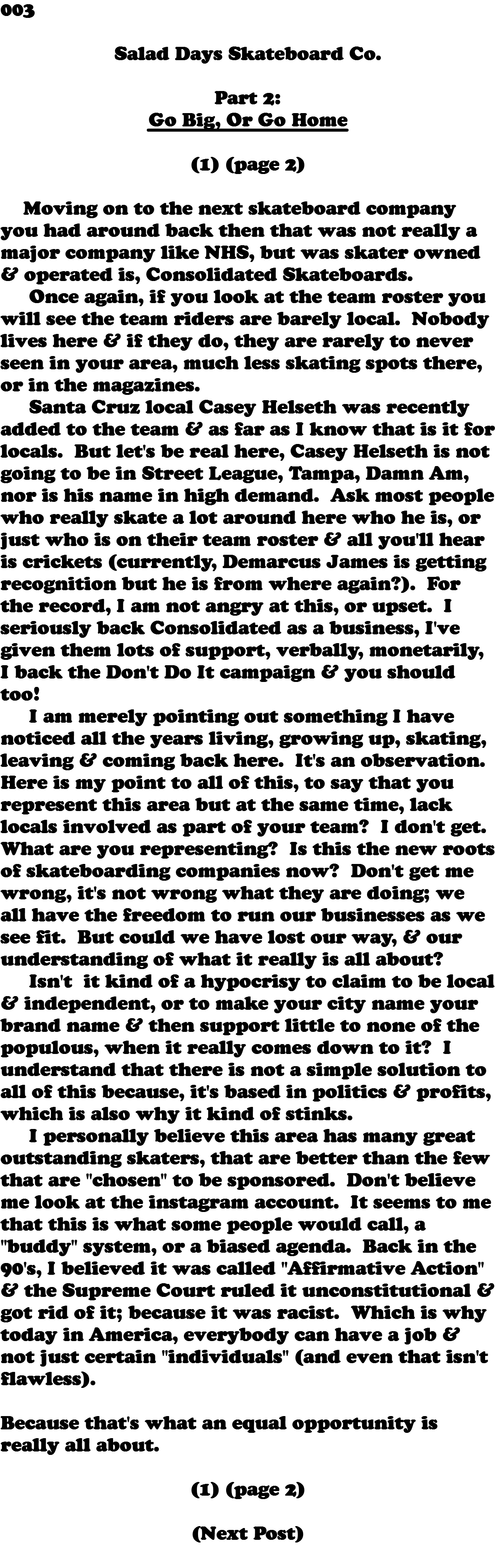 003  Salad Days Skateboard Co. Part 2: Go Big, Or Go Home (1) (page 2) Moving on to the next skateboard company you had around back then that was not really a major company like NHS, but was skater owned & operated is, Consolidated Skateboards. Once again, if you look at the team roster you will see the team riders are barely local. Nobody lives here & if they do, they are rarely to never seen in your area, much less skating spots there, or in the magazines. Santa Cruz local Casey Helseth was recently added to the team & as far as I know that is it for locals. But let's be real here, Casey Helseth is not going to be in Street League, Tampa, Damn Am, nor is his name in high demand. Ask most people who really skate a lot around here who he is, or just who is on their team roster & all you'll hear is crickets (currently, Demarcus James is getting recognition but he is from where again?). For the record, I am not angry at this, or upset. I seriously back Consolidated as a business, I've given them lots of support, verbally, monetarily, I back the Don't Do It campaign & you should too! I am merely pointing out something I have noticed all the years living, growing up, skating, leaving & coming back here. It's an observation. Here is my point to all of this, to say that you represent this area but at the same time, lack locals involved as part of your team? I don't get. What are you representing? Is this the new roots of skateboarding companies now? Don't get me wrong, it's not wrong what they are doing; we all have the freedom to run our businesses as we see fit. But could we have lost our way, & our understanding of what it really is all about? Isn't it kind of a hypocrisy to claim to be local & independent, or to make your city name your brand name & then support little to none of the populous, when it really comes down to it? I understand that there is not a simple solution to all of this because, it's based in politics & profits, which is also why it kind of stinks. I personally believe this area has many great outstanding skaters, that are better than the few that are "chosen" to be sponsored. Don't believe me look at the instagram account. It seems to me that this is what some people would call, a "buddy" system, or a biased agenda. Back in the 90's, I believed it was called "Affirmative Action" & the Supreme Court ruled it unconstitutional & got rid of it; because it was racist. Which is why today in America, everybody can have a job & not just certain "individuals" (and even that isn't flawless). Because that's what an equal opportunity is really all about. (1) (page 2) (Next Post) 