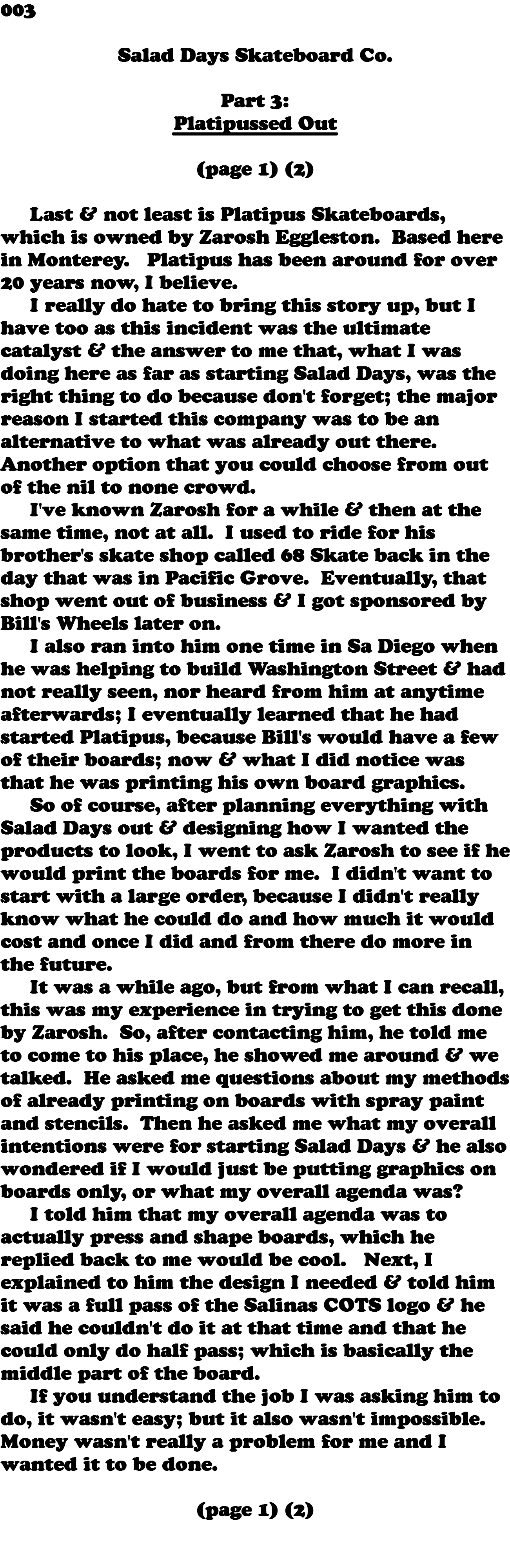 003  Salad Days Skateboard Co. Part 3: Platipussed Out (page 1) (2) Last & not least is Platipus Skateboards, which is owned by Zarosh Eggleston. Based here in Monterey. Platipus has been around for over 20 years now, I believe. I really do hate to bring this story up, but I have too as this incident was the ultimate catalyst & the answer to me that, what I was doing here as far as starting Salad Days, was the right thing to do because don't forget; the major reason I started this company was to be an alternative to what was already out there. Another option that you could choose from out of the nil to none crowd. I've known Zarosh for a while & then at the same time, not at all. I used to ride for his brother's skate shop called 68 Skate back in the day that was in Pacific Grove. Eventually, that shop went out of business & I got sponsored by Bill's Wheels later on. I also ran into him one time in Sa Diego when he was helping to build Washington Street & had not really seen, nor heard from him at anytime afterwards; I eventually learned that he had started Platipus, because Bill's would have a few of their boards; now & what I did notice was that he was printing his own board graphics. So of course, after planning everything with Salad Days out & designing how I wanted the products to look, I went to ask Zarosh to see if he would print the boards for me. I didn't want to start with a large order, because I didn't really know what he could do and how much it would cost and once I did and from there do more in the future. It was a while ago, but from what I can recall, this was my experience in trying to get this done by Zarosh. So, after contacting him, he told me to come to his place, he showed me around & we talked. He asked me questions about my methods of already printing on boards with spray paint and stencils. Then he asked me what my overall intentions were for starting Salad Days & he also wondered if I would just be putting graphics on boards only, or what my overall agenda was? I told him that my overall agenda was to actually press and shape boards, which he replied back to me would be cool. Next, I explained to him the design I needed & told him it was a full pass of the Salinas COTS logo & he said he couldn't do it at that time and that he could only do half pass; which is basically the middle part of the board. If you understand the job I was asking him to do, it wasn't easy; but it also wasn't impossible. Money wasn't really a problem for me and I wanted it to be done. (page 1) (2) 