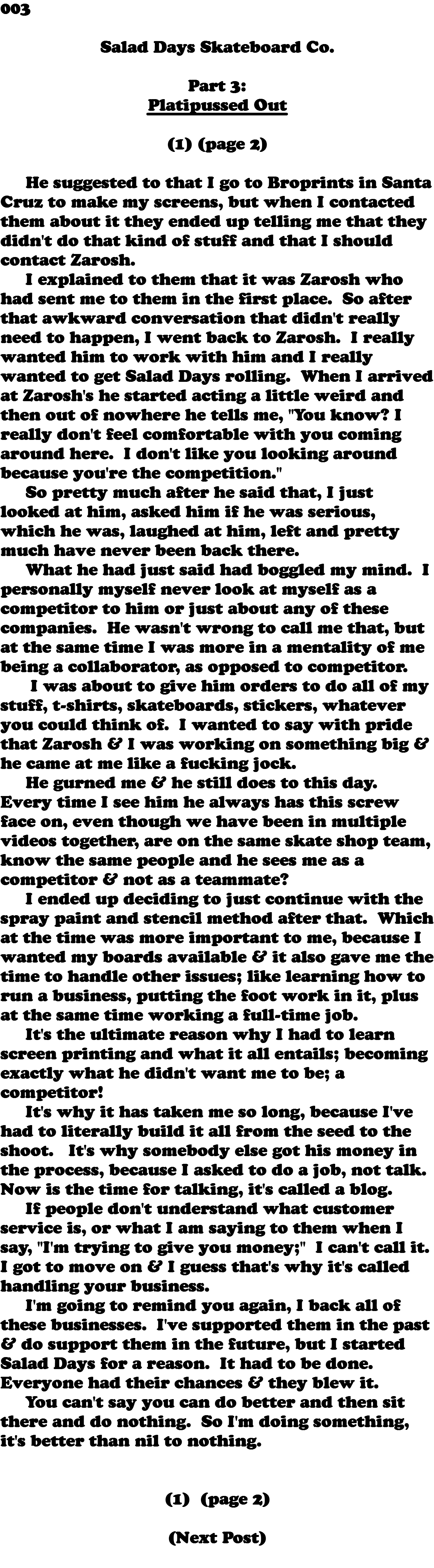 003  Salad Days Skateboard Co. Part 3: Platipussed Out (1) (page 2) He suggested to that I go to Broprints in Santa Cruz to make my screens, but when I contacted them about it they ended up telling me that they didn't do that kind of stuff and that I should contact Zarosh. I explained to them that it was Zarosh who had sent me to them in the first place. So after that awkward conversation that didn't really need to happen, I went back to Zarosh. I really wanted him to work with him and I really wanted to get Salad Days rolling. When I arrived at Zarosh's he started acting a little weird and then out of nowhere he tells me, "You know? I really don't feel comfortable with you coming around here. I don't like you looking around because you're the competition." So pretty much after he said that, I just looked at him, asked him if he was serious, which he was, laughed at him, left and pretty much have never been back there. What he had just said had boggled my mind. I personally myself never look at myself as a competitor to him or just about any of these companies. He wasn't wrong to call me that, but at the same time I was more in a mentality of me being a collaborator, as opposed to competitor. I was about to give him orders to do all of my stuff, t-shirts, skateboards, stickers, whatever you could think of. I wanted to say with pride that Zarosh & I was working on something big & he came at me like a fucking jock. He gurned me & he still does to this day. Every time I see him he always has this screw face on, even though we have been in multiple videos together, are on the same skate shop team, know the same people and he sees me as a competitor & not as a teammate? I ended up deciding to just continue with the spray paint and stencil method after that. Which at the time was more important to me, because I wanted my boards available & it also gave me the time to handle other issues; like learning how to run a business, putting the foot work in it, plus at the same time working a full-time job. It's the ultimate reason why I had to learn screen printing and what it all entails; becoming exactly what he didn't want me to be; a competitor! It's why it has taken me so long, because I've had to literally build it all from the seed to the shoot. It's why somebody else got his money in the process, because I asked to do a job, not talk. Now is the time for talking, it's called a blog. If people don't understand what customer service is, or what I am saying to them when I say, "I'm trying to give you money;" I can't call it. I got to move on & I guess that's why it's called handling your business. I'm going to remind you again, I back all of these businesses. I've supported them in the past & do support them in the future, but I started Salad Days for a reason. It had to be done. Everyone had their chances & they blew it. You can't say you can do better and then sit there and do nothing. So I'm doing something, it's better than nil to nothing. (1) (page 2) (Next Post) 