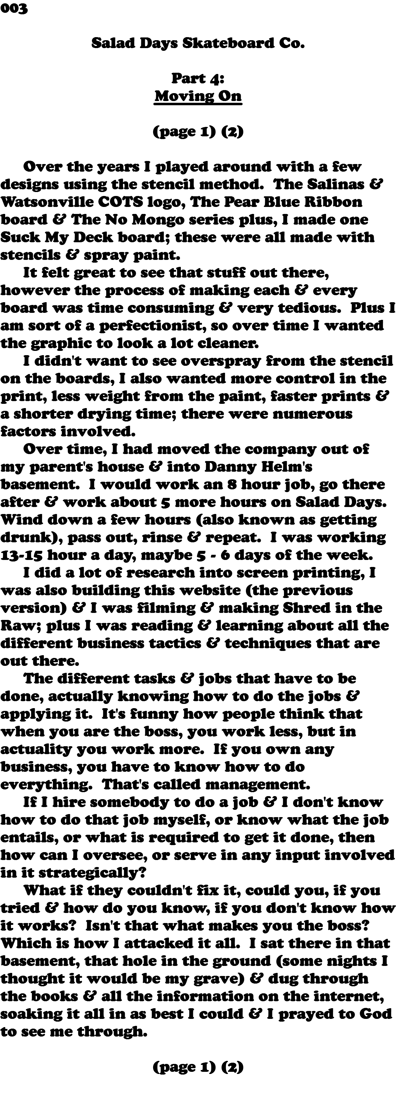 003  Salad Days Skateboard Co. Part 4: Moving On (page 1) (2) Over the years I played around with a few designs using the stencil method. The Salinas & Watsonville COTS logo, The Pear Blue Ribbon board & The No Mongo series plus, I made one Suck My Deck board; these were all made with stencils & spray paint. It felt great to see that stuff out there, however the process of making each & every board was time consuming & very tedious. Plus I am sort of a perfectionist, so over time I wanted the graphic to look a lot cleaner. I didn't want to see overspray from the stencil on the boards, I also wanted more control in the print, less weight from the paint, faster prints & a shorter drying time; there were numerous factors involved. Over time, I had moved the company out of my parent's house & into Danny Helm's basement. I would work an 8 hour job, go there after & work about 5 more hours on Salad Days. Wind down a few hours (also known as getting drunk), pass out, rinse & repeat. I was working 13-15 hour a day, maybe 5 - 6 days of the week. I did a lot of research into screen printing, I was also building this website (the previous version) & I was filming & making Shred in the Raw; plus I was reading & learning about all the different business tactics & techniques that are out there. The different tasks & jobs that have to be done, actually knowing how to do the jobs & applying it. It's funny how people think that when you are the boss, you work less, but in actuality you work more. If you own any business, you have to know how to do everything. That's called management. If I hire somebody to do a job & I don't know how to do that job myself, or know what the job entails, or what is required to get it done, then how can I oversee, or serve in any input involved in it strategically? What if they couldn't fix it, could you, if you tried & how do you know, if you don't know how it works? Isn't that what makes you the boss? Which is how I attacked it all. I sat there in that basement, that hole in the ground (some nights I thought it would be my grave) & dug through the books & all the information on the internet, soaking it all in as best I could & I prayed to God to see me through. (page 1) (2) 