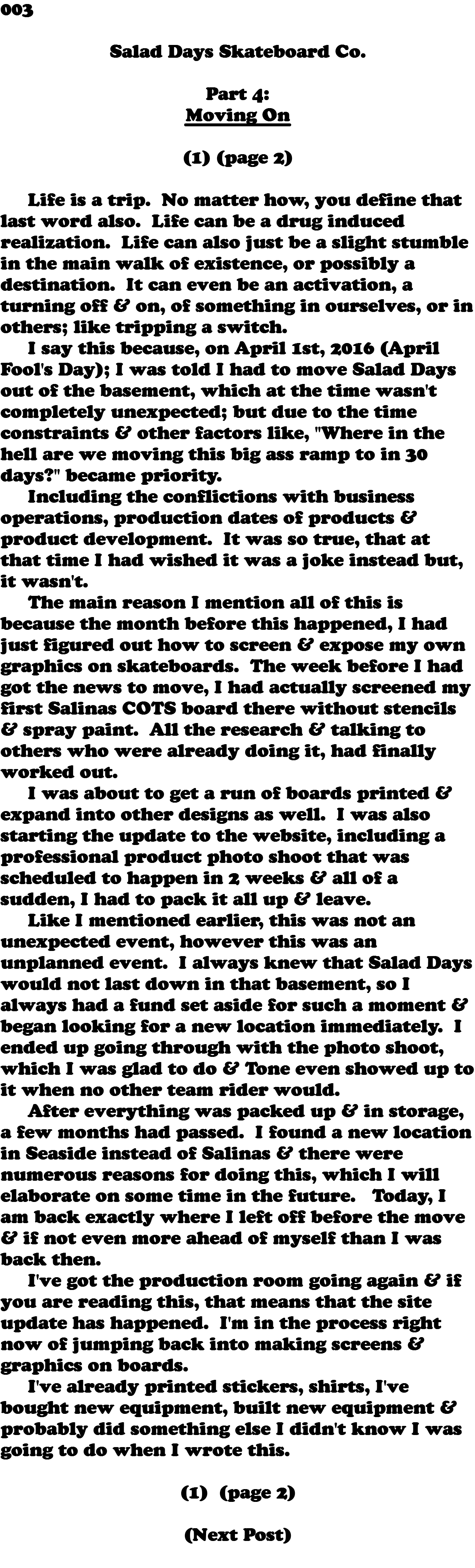 003  Salad Days Skateboard Co. Part 4: Moving On (1) (page 2) Life is a trip. No matter how, you define that last word also. Life can be a drug induced realization. Life can also just be a slight stumble in the main walk of existence, or possibly a destination. It can even be an activation, a turning off & on, of something in ourselves, or in others; like tripping a switch. I say this because, on April 1st, 2016 (April Fool's Day); I was told I had to move Salad Days out of the basement, which at the time wasn't completely unexpected; but due to the time constraints & other factors like, "Where in the hell are we moving this big ass ramp to in 30 days?" became priority. Including the conflictions with business operations, production dates of products & product development. It was so true, that at that time I had wished it was a joke instead but, it wasn't. The main reason I mention all of this is because the month before this happened, I had just figured out how to screen & expose my own graphics on skateboards. The week before I had got the news to move, I had actually screened my first Salinas COTS board there without stencils & spray paint. All the research & talking to others who were already doing it, had finally worked out. I was about to get a run of boards printed & expand into other designs as well. I was also starting the update to the website, including a professional product photo shoot that was scheduled to happen in 2 weeks & all of a sudden, I had to pack it all up & leave. Like I mentioned earlier, this was not an unexpected event, however this was an unplanned event. I always knew that Salad Days would not last down in that basement, so I always had a fund set aside for such a moment & began looking for a new location immediately. I ended up going through with the photo shoot, which I was glad to do & Tone even showed up to it when no other team rider would. After everything was packed up & in storage, a few months had passed. I found a new location in Seaside instead of Salinas & there were numerous reasons for doing this, which I will elaborate on some time in the future. Today, I am back exactly where I left off before the move & if not even more ahead of myself than I was back then. I've got the production room going again & if you are reading this, that means that the site update has happened. I'm in the process right now of jumping back into making screens & graphics on boards. I've already printed stickers, shirts, I've bought new equipment, built new equipment & probably did something else I didn't know I was going to do when I wrote this. (1) (page 2) (Next Post) 