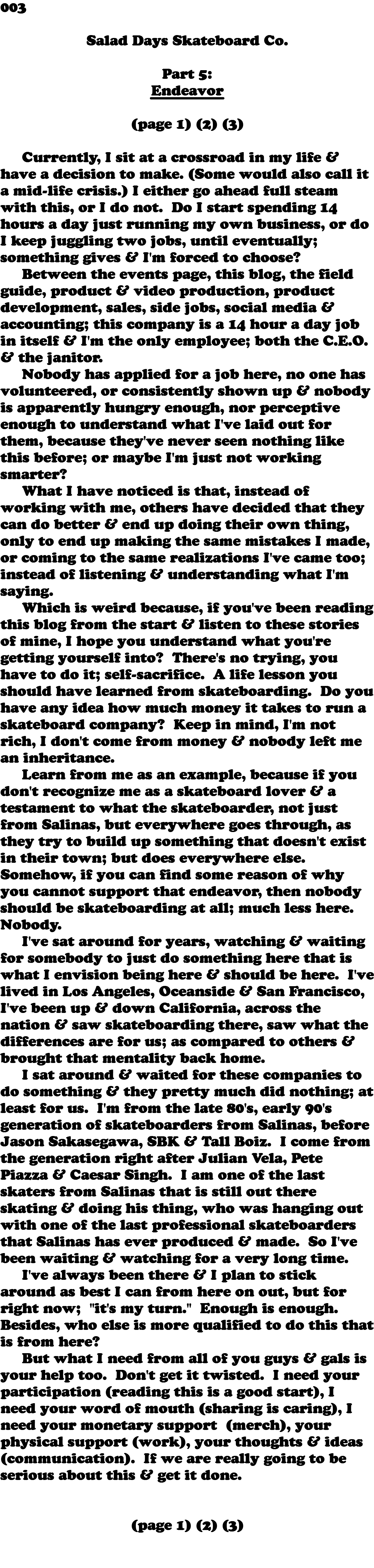 003  Salad Days Skateboard Co. Part 5: Endeavor (page 1) (2) (3) Currently, I sit at a crossroad in my life & have a decision to make. (Some would also call it a mid-life crisis.) I either go ahead full steam with this, or I do not. Do I start spending 14 hours a day just running my own business, or do I keep juggling two jobs, until eventually; something gives & I'm forced to choose? Between the events page, this blog, the field guide, product & video production, product development, sales, side jobs, social media & accounting; this company is a 14 hour a day job in itself & I'm the only employee; both the C.E.O. & the janitor. Nobody has applied for a job here, no one has volunteered, or consistently shown up & nobody is apparently hungry enough, nor perceptive enough to understand what I've laid out for them, because they've never seen nothing like this before; or maybe I'm just not working smarter? What I have noticed is that, instead of working with me, others have decided that they can do better & end up doing their own thing, only to end up making the same mistakes I made, or coming to the same realizations I've came too; instead of listening & understanding what I'm saying. Which is weird because, if you've been reading this blog from the start & listen to these stories of mine, I hope you understand what you're getting yourself into? There's no trying, you have to do it; self-sacrifice. A life lesson you should have learned from skateboarding. Do you have any idea how much money it takes to run a skateboard company? Keep in mind, I'm not rich, I don't come from money & nobody left me an inheritance. Learn from me as an example, because if you don't recognize me as a skateboard lover & a testament to what the skateboarder, not just from Salinas, but everywhere goes through, as they try to build up something that doesn't exist in their town; but does everywhere else. Somehow, if you can find some reason of why you cannot support that endeavor, then nobody should be skateboarding at all; much less here. Nobody. I've sat around for years, watching & waiting for somebody to just do something here that is what I envision being here & should be here. I've lived in Los Angeles, Oceanside & San Francisco, I've been up & down California, across the nation & saw skateboarding there, saw what the differences are for us; as compared to others & brought that mentality back home. I sat around & waited for these companies to do something & they pretty much did nothing; at least for us. I'm from the late 80's, early 90's generation of skateboarders from Salinas, before Jason Sakasegawa, SBK & Tall Boiz. I come from the generation right after Julian Vela, Pete Piazza & Caesar Singh. I am one of the last skaters from Salinas that is still out there skating & doing his thing, who was hanging out with one of the last professional skateboarders that Salinas has ever produced & made. So I've been waiting & watching for a very long time. I've always been there & I plan to stick around as best I can from here on out, but for right now; "it's my turn." Enough is enough. Besides, who else is more qualified to do this that is from here? But what I need from all of you guys & gals is your help too. Don't get it twisted. I need your participation (reading this is a good start), I need your word of mouth (sharing is caring), I need your monetary support (merch), your physical support (work), your thoughts & ideas (communication). If we are really going to be serious about this & get it done. (page 1) (2) (3) 