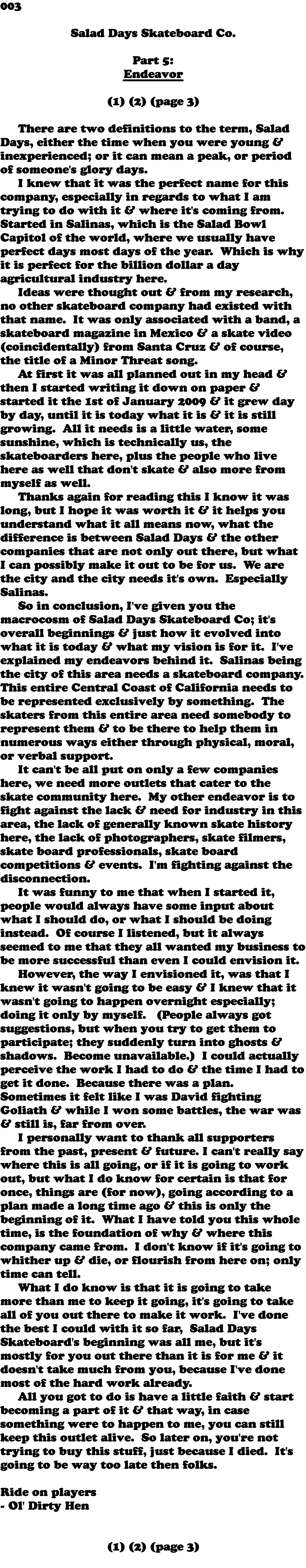 003  Salad Days Skateboard Co. Part 5: Endeavor (1) (2) (page 3) There are two definitions to the term, Salad Days, either the time when you were young & inexperienced; or it can mean a peak, or period of someone's glory days. I knew that it was the perfect name for this company, especially in regards to what I am trying to do with it & where it's coming from. Started in Salinas, which is the Salad Bowl Capitol of the world, where we usually have perfect days most days of the year. Which is why it is perfect for the billion dollar a day agricultural industry here. Ideas were thought out & from my research, no other skateboard company had existed with that name. It was only associated with a band, a skateboard magazine in Mexico & a skate video (coincidentally) from Santa Cruz & of course, the title of a Minor Threat song. At first it was all planned out in my head & then I started writing it down on paper & started it the 1st of January 2009 & it grew day by day, until it is today what it is & it is still growing. All it needs is a little water, some sunshine, which is technically us, the skateboarders here, plus the people who live here as well that don't skate & also more from myself as well. Thanks again for reading this I know it was long, but I hope it was worth it & it helps you understand what it all means now, what the difference is between Salad Days & the other companies that are not only out there, but what I can possibly make it out to be for us. We are the city and the city needs it's own. Especially Salinas. So in conclusion, I've given you the macrocosm of Salad Days Skateboard Co; it's overall beginnings & just how it evolved into what it is today & what my vision is for it. I've explained my endeavors behind it. Salinas being the city of this area needs a skateboard company. This entire Central Coast of California needs to be represented exclusively by something. The skaters from this entire area need somebody to represent them & to be there to help them in numerous ways either through physical, moral, or verbal support. It can't be all put on only a few companies here, we need more outlets that cater to the skate community here. My other endeavor is to fight against the lack & need for industry in this area, the lack of generally known skate history here, the lack of photographers, skate filmers, skate board professionals, skate board competitions & events. I'm fighting against the disconnection. It was funny to me that when I started it, people would always have some input about what I should do, or what I should be doing instead. Of course I listened, but it always seemed to me that they all wanted my business to be more successful than even I could envision it. However, the way I envisioned it, was that I knew it wasn't going to be easy & I knew that it wasn't going to happen overnight especially; doing it only by myself. (People always got suggestions, but when you try to get them to participate; they suddenly turn into ghosts & shadows. Become unavailable.) I could actually perceive the work I had to do & the time I had to get it done. Because there was a plan. Sometimes it felt like I was David fighting Goliath & while I won some battles, the war was & still is, far from over. I personally want to thank all supporters from the past, present & future. I can't really say where this is all going, or if it is going to work out, but what I do know for certain is that for once, things are (for now), going according to a plan made a long time ago & this is only the beginning of it. What I have told you this whole time, is the foundation of why & where this company came from. I don't know if it's going to whither up & die, or flourish from here on; only time can tell. What I do know is that it is going to take more than me to keep it going, it's going to take all of you out there to make it work. I've done the best I could with it so far, Salad Days Skateboard's beginning was all me, but it's mostly for you out there than it is for me & it doesn't take much from you, because I've done most of the hard work already. All you got to do is have a little faith & start becoming a part of it & that way, in case something were to happen to me, you can still keep this outlet alive. So later on, you're not trying to buy this stuff, just because I died. It's going to be way too late then folks. Ride on players - Ol' Dirty Hen (1) (2) (page 3) 