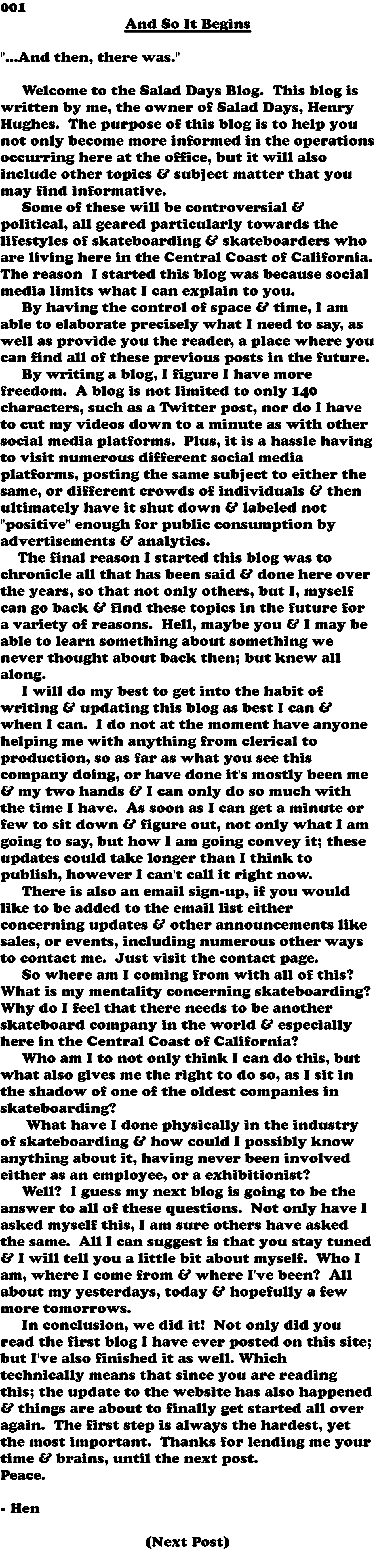 001 And So It Begins "...And then, there was." Welcome to the Salad Days Blog. This blog is written by me, the owner of Salad Days, Henry Hughes. The purpose of this blog is to help you not only become more informed in the operations occurring here at the office, but it will also include other topics & subject matter that you may find informative. Some of these will be controversial & political, all geared particularly towards the lifestyles of skateboarding & skateboarders who are living here in the Central Coast of California. The reason I started this blog was because social media limits what I can explain to you. By having the control of space & time, I am able to elaborate precisely what I need to say, as well as provide you the reader, a place where you can find all of these previous posts in the future. By writing a blog, I figure I have more freedom. A blog is not limited to only 140 characters, such as a Twitter post, nor do I have to cut my videos down to a minute as with other social media platforms. Plus, it is a hassle having to visit numerous different social media platforms, posting the same subject to either the same, or different crowds of individuals & then ultimately have it shut down & labeled not "positive" enough for public consumption by advertisements & analytics. The final reason I started this blog was to chronicle all that has been said & done here over the years, so that not only others, but I, myself can go back & find these topics in the future for a variety of reasons. Hell, maybe you & I may be able to learn something about something we never thought about back then; but knew all along. I will do my best to get into the habit of writing & updating this blog as best I can & when I can. I do not at the moment have anyone helping me with anything from clerical to production, so as far as what you see this company doing, or have done it's mostly been me & my two hands & I can only do so much with the time I have. As soon as I can get a minute or few to sit down & figure out, not only what I am going to say, but how I am going convey it; these updates could take longer than I think to publish, however I can't call it right now. There is also an email sign-up, if you would like to be added to the email list either concerning updates & other announcements like sales, or events, including numerous other ways to contact me. Just visit the contact page. So where am I coming from with all of this? What is my mentality concerning skateboarding? Why do I feel that there needs to be another skateboard company in the world & especially here in the Central Coast of California? Who am I to not only think I can do this, but what also gives me the right to do so, as I sit in the shadow of one of the oldest companies in skateboarding? What have I done physically in the industry of skateboarding & how could I possibly know anything about it, having never been involved either as an employee, or a exhibitionist? Well? I guess my next blog is going to be the answer to all of these questions. Not only have I asked myself this, I am sure others have asked the same. All I can suggest is that you stay tuned & I will tell you a little bit about myself. Who I am, where I come from & where I've been? All about my yesterdays, today & hopefully a few more tomorrows. In conclusion, we did it! Not only did you read the first blog I have ever posted on this site; but I've also finished it as well. Which technically means that since you are reading this; the update to the website has also happened & things are about to finally get started all over again. The first step is always the hardest, yet the most important. Thanks for lending me your time & brains, until the next post. Peace. - Hen (Next Post) 